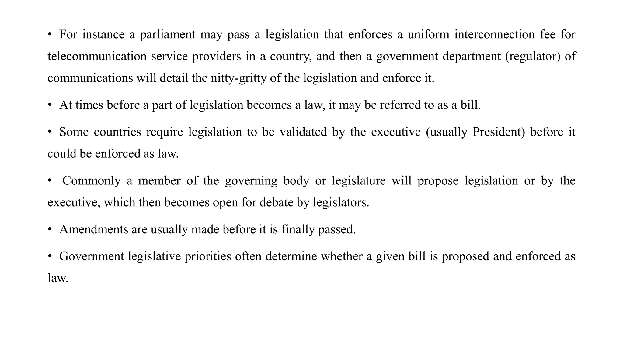 • For instance a parliament may pass a legislation that enforces a uniform interconnection fee for
telecommunication service providers in a country, and then a government department (regulator) of
communications will detail the nitty-gritty of the legislation and enforce it.
• At times before a part of legislation becomes a law, it may be referred to as a bill.
• Some countries require legislation to be validated by the executive (usually President) before it
could be enforced as law.
• Commonly a member of the governing body or legislature will propose legislation or by the
executive, which then becomes open for debate by legislators.
• Amendments are usually made before it is finally passed.
• Government legislative priorities often determine whether a given bill is proposed and enforced as
law.
 