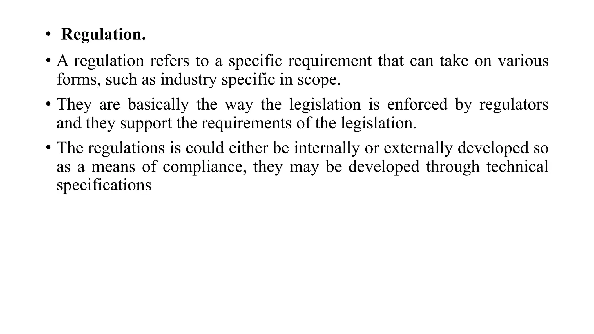 • Regulation.
• A regulation refers to a specific requirement that can take on various
forms, such as industry specific in scope.
• They are basically the way the legislation is enforced by regulators
and they support the requirements of the legislation.
• The regulations is could either be internally or externally developed so
as a means of compliance, they may be developed through technical
specifications
 