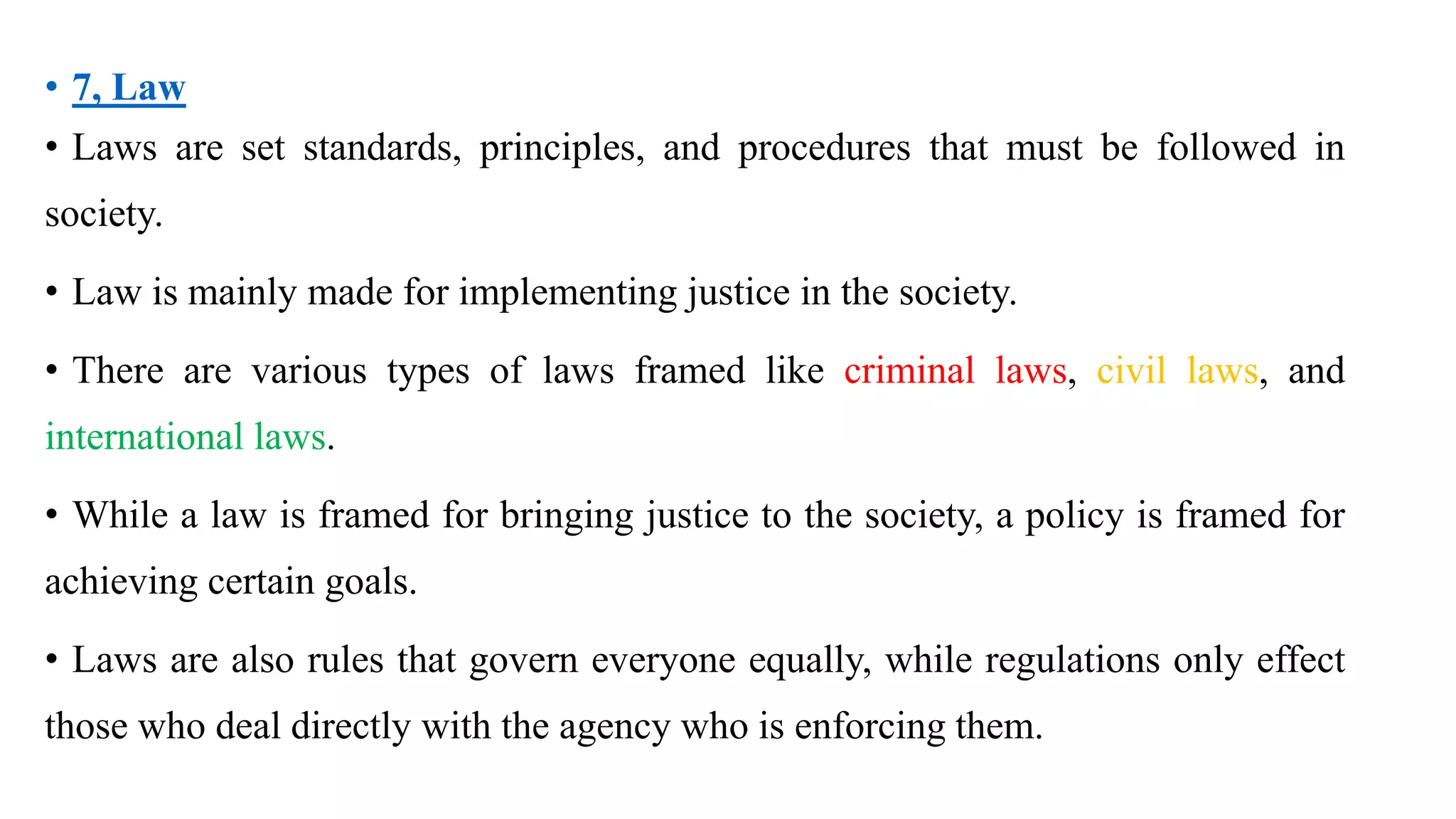 • 7, Law
• Laws are set standards, principles, and procedures that must be followed in
society.
• Law is mainly made for implementing justice in the society.
• There are various types of laws framed like criminal laws, civil laws, and
international laws.
• While a law is framed for bringing justice to the society, a policy is framed for
achieving certain goals.
• Laws are also rules that govern everyone equally, while regulations only effect
those who deal directly with the agency who is enforcing them.
 