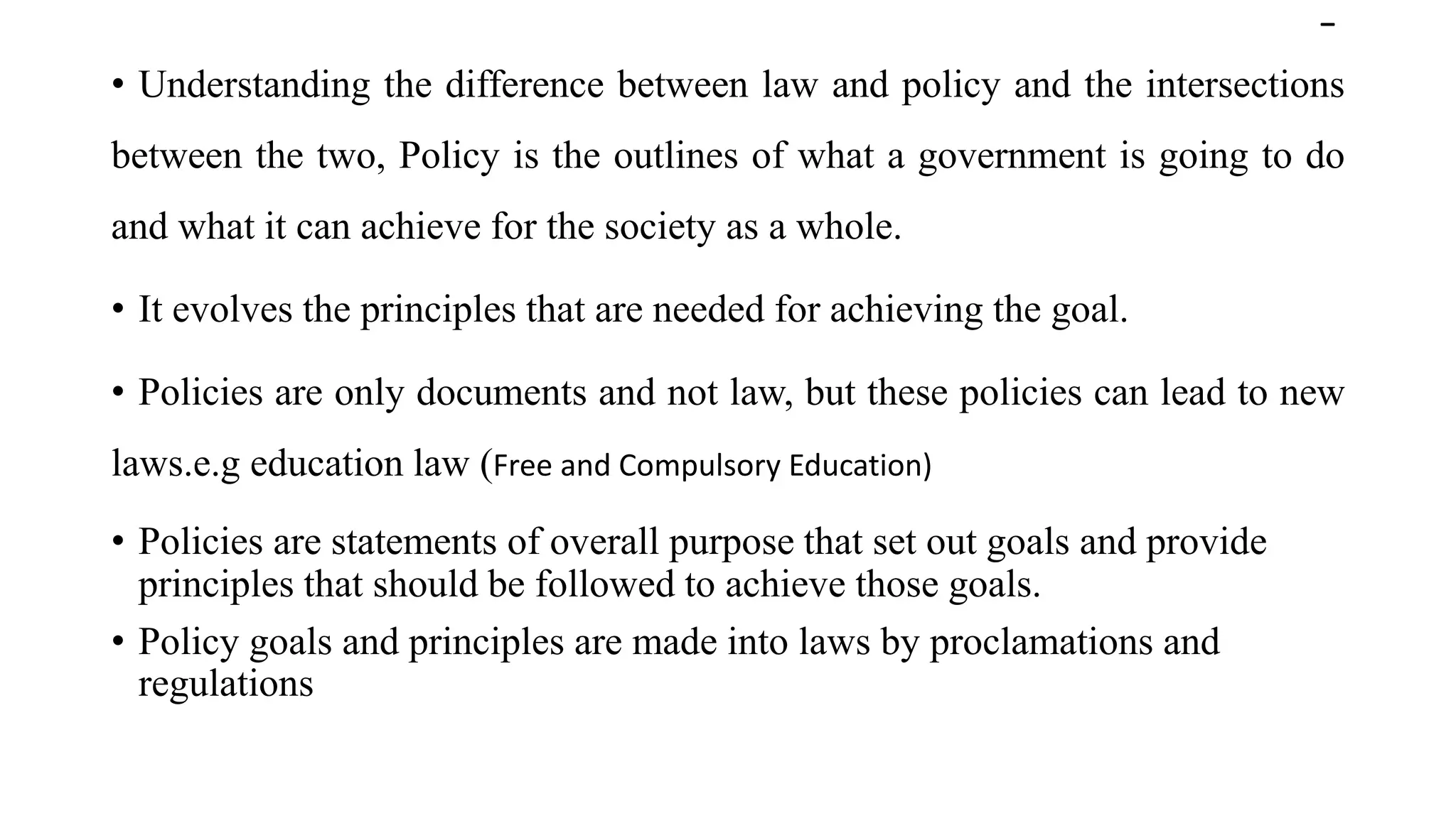 -
• Understanding the difference between law and policy and the intersections
between the two, Policy is the outlines of what a government is going to do
and what it can achieve for the society as a whole.
• It evolves the principles that are needed for achieving the goal.
• Policies are only documents and not law, but these policies can lead to new
laws.e.g education law (Free and Compulsory Education)
• Policies are statements of overall purpose that set out goals and provide
principles that should be followed to achieve those goals.
• Policy goals and principles are made into laws by proclamations and
regulations
 