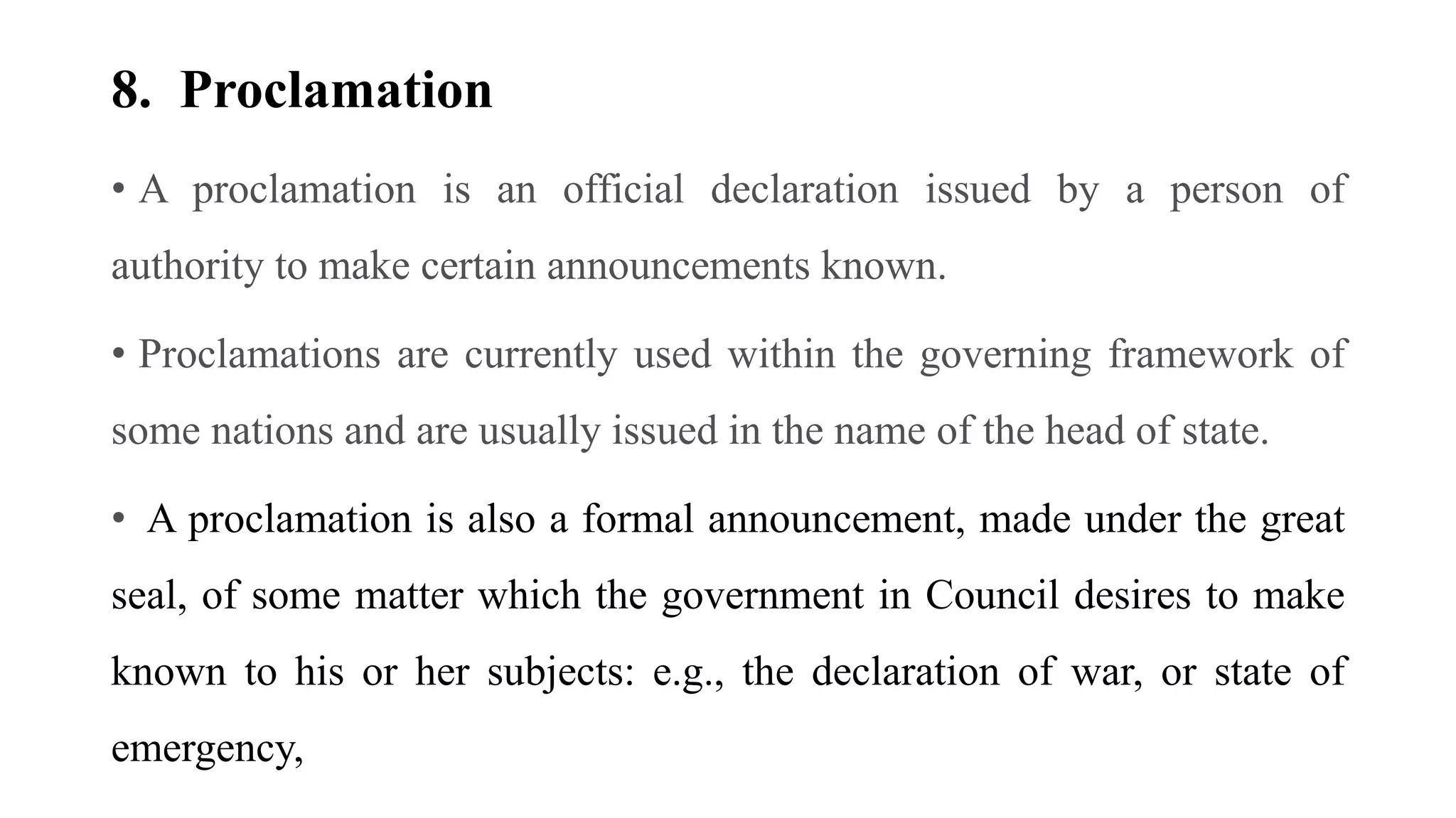 8. Proclamation
• A proclamation is an official declaration issued by a person of
authority to make certain announcements known.
• Proclamations are currently used within the governing framework of
some nations and are usually issued in the name of the head of state.
• A proclamation is also a formal announcement, made under the great
seal, of some matter which the government in Council desires to make
known to his or her subjects: e.g., the declaration of war, or state of
emergency,
 