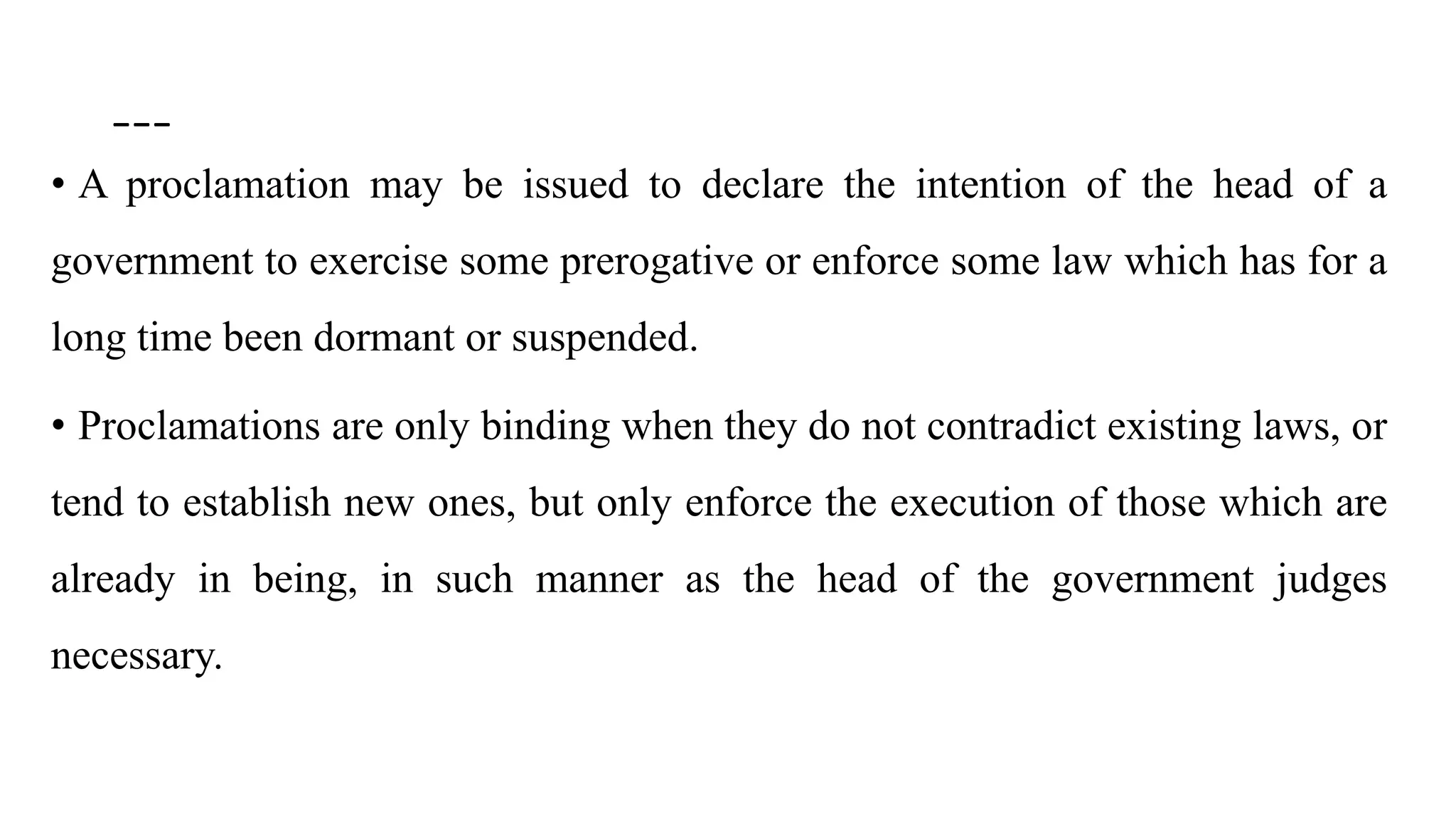 ---
• A proclamation may be issued to declare the intention of the head of a
government to exercise some prerogative or enforce some law which has for a
long time been dormant or suspended.
• Proclamations are only binding when they do not contradict existing laws, or
tend to establish new ones, but only enforce the execution of those which are
already in being, in such manner as the head of the government judges
necessary.
 
