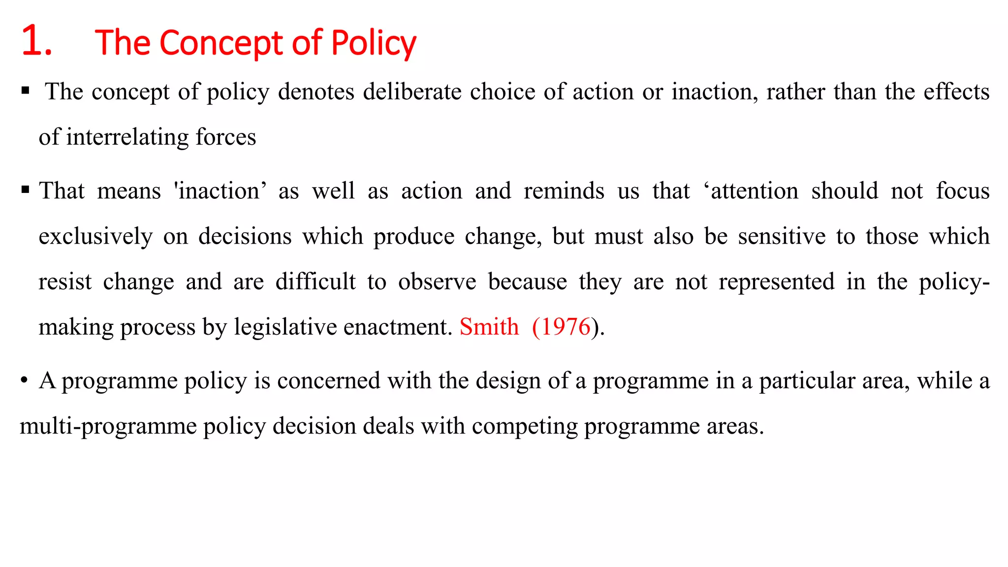 1. The Concept of Policy
 The concept of policy denotes deliberate choice of action or inaction, rather than the effects
of interrelating forces
 That means 'inaction’ as well as action and reminds us that ‘attention should not focus
exclusively on decisions which produce change, but must also be sensitive to those which
resist change and are difficult to observe because they are not represented in the policy-
making process by legislative enactment. Smith (1976).
• A programme policy is concerned with the design of a programme in a particular area, while a
multi-programme policy decision deals with competing programme areas.
 