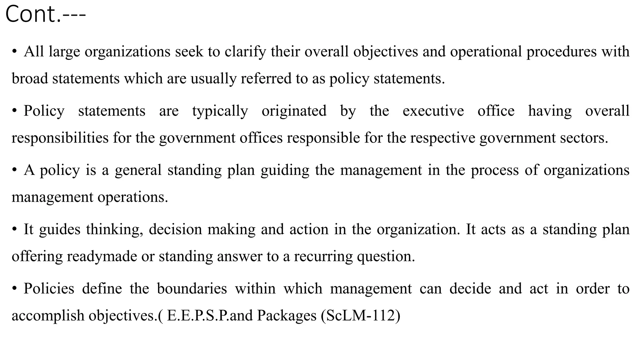Cont.---
• All large organizations seek to clarify their overall objectives and operational procedures with
broad statements which are usually referred to as policy statements.
• Policy statements are typically originated by the executive office having overall
responsibilities for the government offices responsible for the respective government sectors.
• A policy is a general standing plan guiding the management in the process of organizations
management operations.
• It guides thinking, decision making and action in the organization. It acts as a standing plan
offering readymade or standing answer to a recurring question.
• Policies define the boundaries within which management can decide and act in order to
accomplish objectives.( E.E.P.S.P.and Packages (ScLM-112)
 