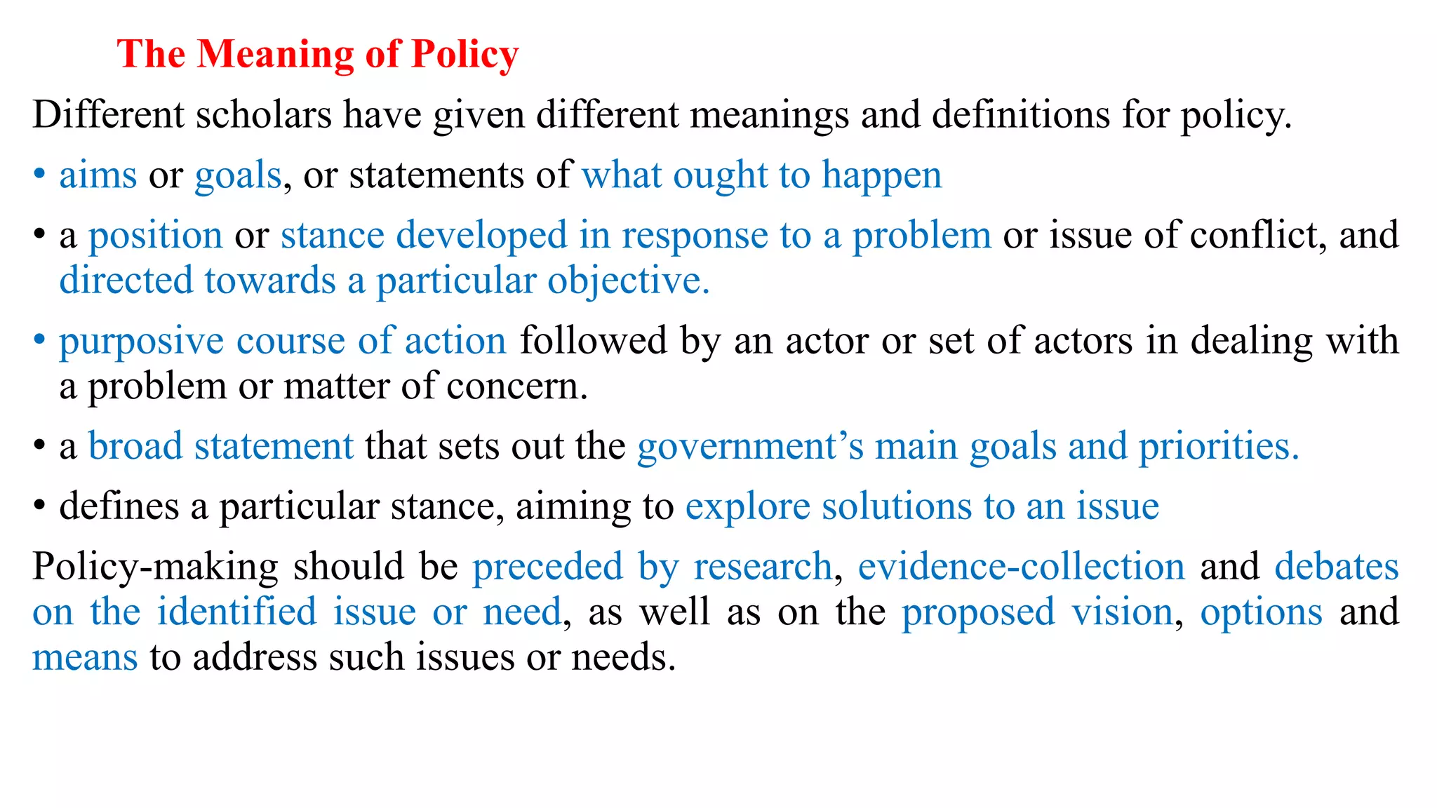 The Meaning of Policy
Different scholars have given different meanings and definitions for policy.
• aims or goals, or statements of what ought to happen
• a position or stance developed in response to a problem or issue of conflict, and
directed towards a particular objective.
• purposive course of action followed by an actor or set of actors in dealing with
a problem or matter of concern.
• a broad statement that sets out the government’s main goals and priorities.
• defines a particular stance, aiming to explore solutions to an issue
Policy-making should be preceded by research, evidence-collection and debates
on the identified issue or need, as well as on the proposed vision, options and
means to address such issues or needs.
 