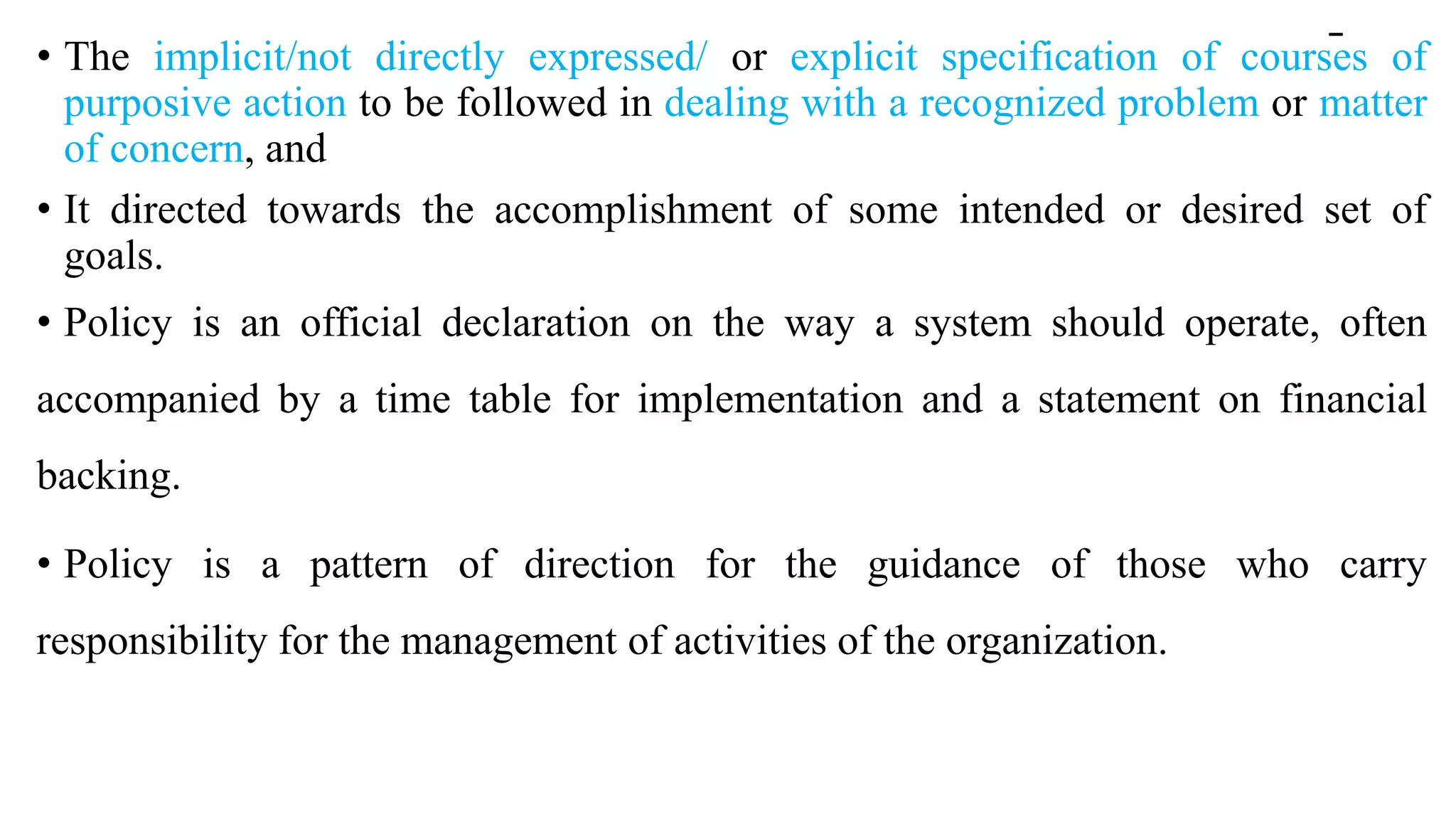 -
• The implicit/not directly expressed/ or explicit specification of courses of
purposive action to be followed in dealing with a recognized problem or matter
of concern, and
• It directed towards the accomplishment of some intended or desired set of
goals.
• Policy is an official declaration on the way a system should operate, often
accompanied by a time table for implementation and a statement on financial
backing.
• Policy is a pattern of direction for the guidance of those who carry
responsibility for the management of activities of the organization.
 