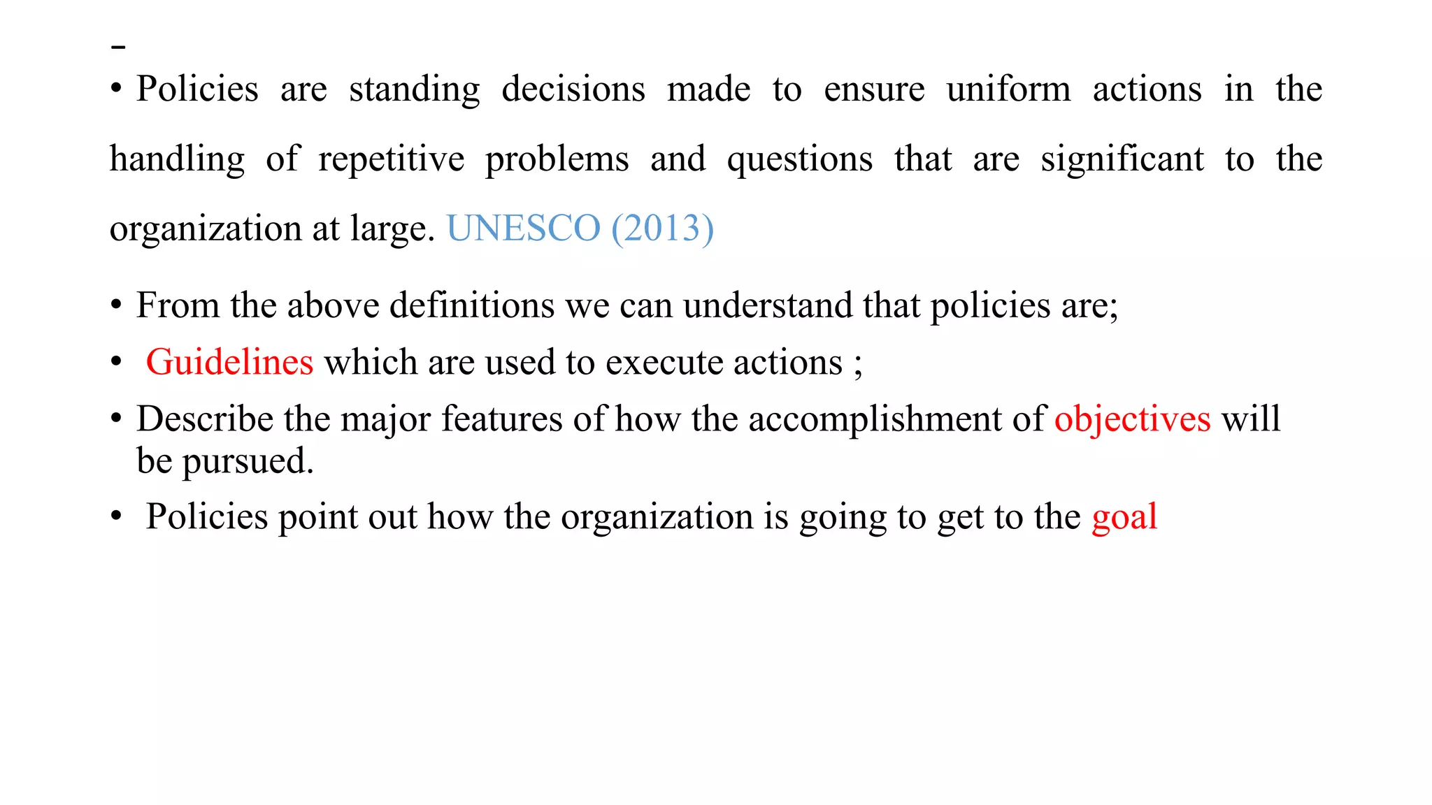 -
• Policies are standing decisions made to ensure uniform actions in the
handling of repetitive problems and questions that are significant to the
organization at large. UNESCO (2013)
• From the above definitions we can understand that policies are;
• Guidelines which are used to execute actions ;
• Describe the major features of how the accomplishment of objectives will
be pursued.
• Policies point out how the organization is going to get to the goal
 