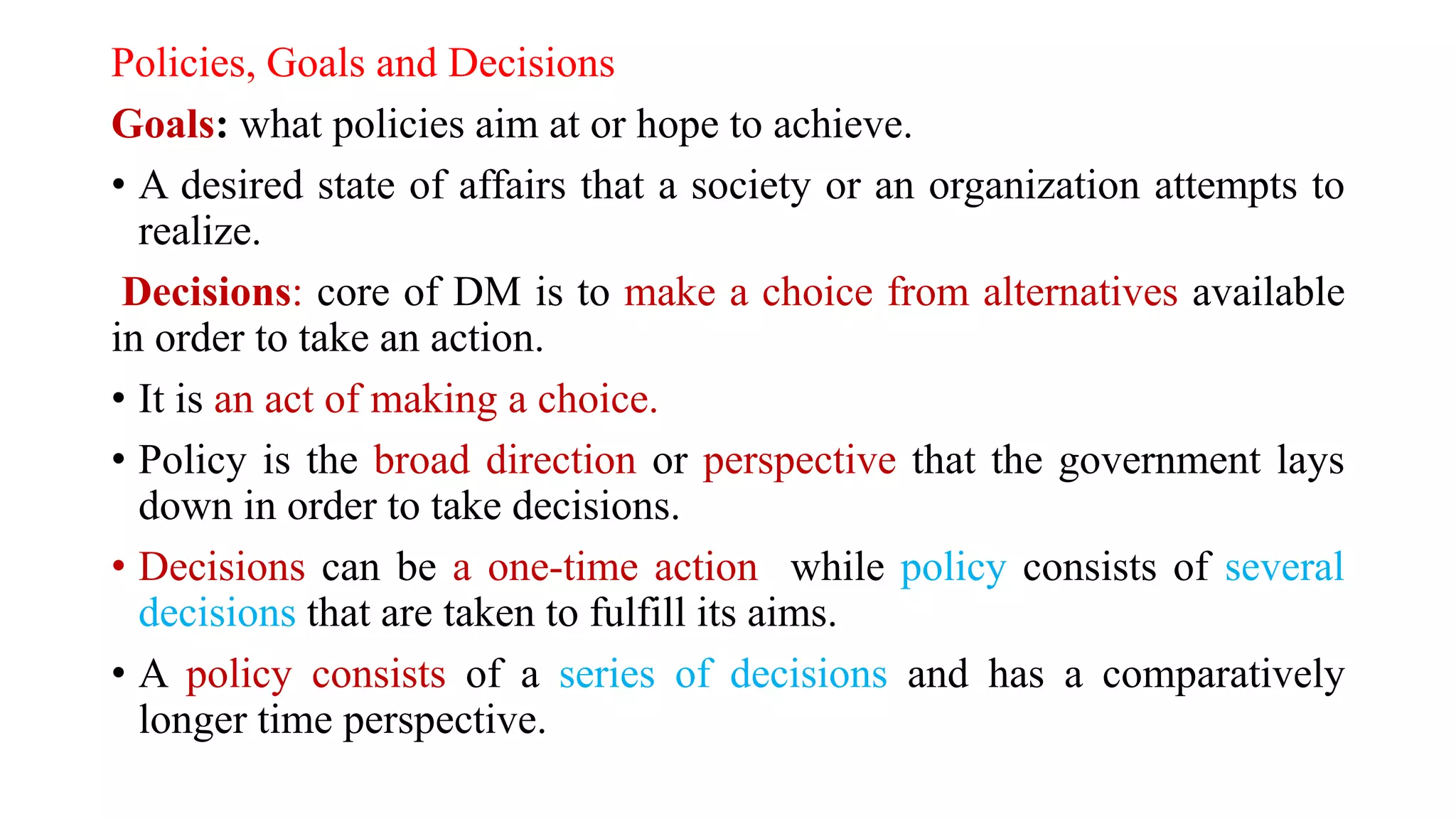 Policies, Goals and Decisions
Goals: what policies aim at or hope to achieve.
• A desired state of affairs that a society or an organization attempts to
realize.
Decisions: core of DM is to make a choice from alternatives available
in order to take an action.
• It is an act of making a choice.
• Policy is the broad direction or perspective that the government lays
down in order to take decisions.
• Decisions can be a one-time action while policy consists of several
decisions that are taken to fulfill its aims.
• A policy consists of a series of decisions and has a comparatively
longer time perspective.
 