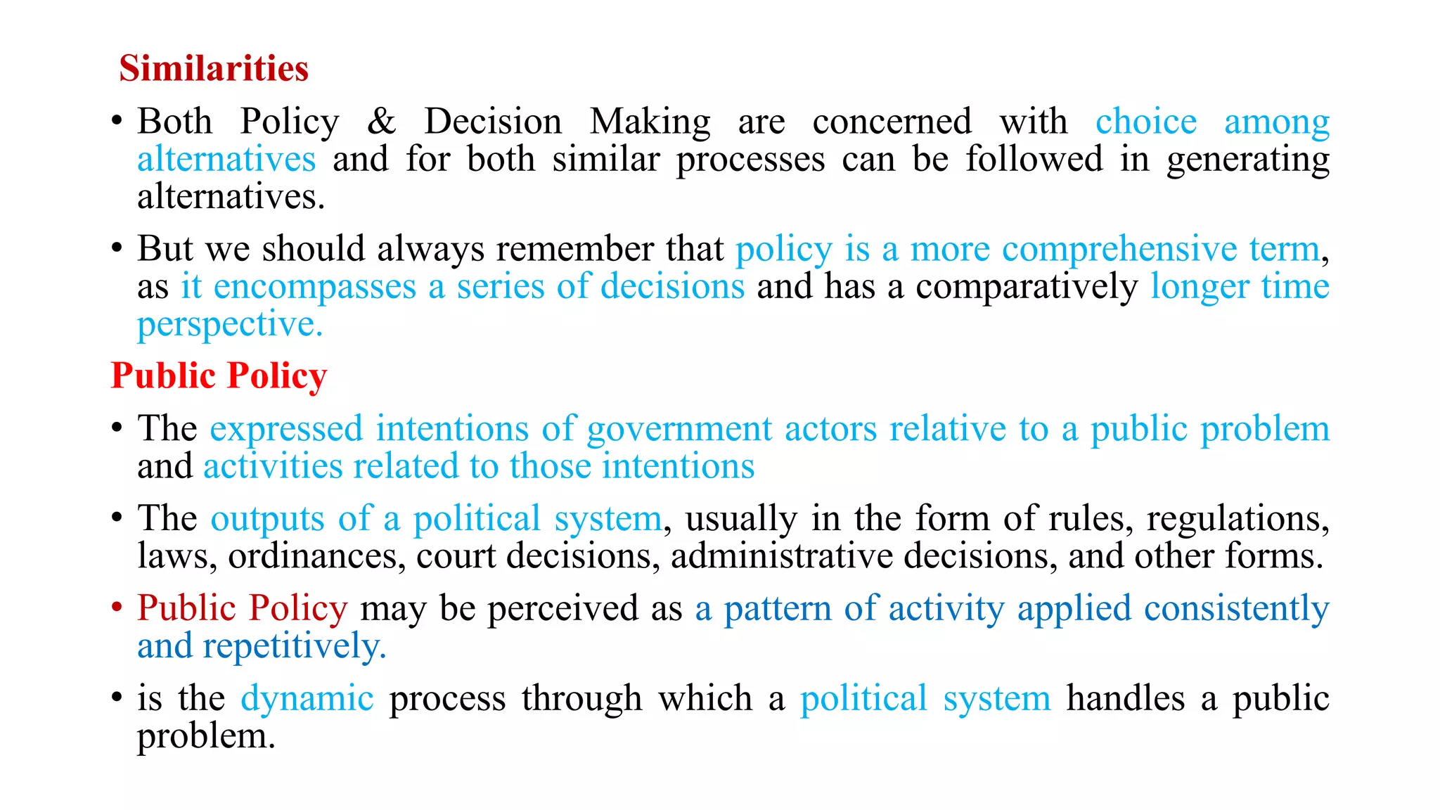 Similarities
• Both Policy & Decision Making are concerned with choice among
alternatives and for both similar processes can be followed in generating
alternatives.
• But we should always remember that policy is a more comprehensive term,
as it encompasses a series of decisions and has a comparatively longer time
perspective.
Public Policy
• The expressed intentions of government actors relative to a public problem
and activities related to those intentions
• The outputs of a political system, usually in the form of rules, regulations,
laws, ordinances, court decisions, administrative decisions, and other forms.
• Public Policy may be perceived as a pattern of activity applied consistently
and repetitively.
• is the dynamic process through which a political system handles a public
problem.
 