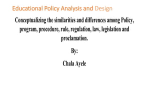 Educational Policy Analysis and Design
Conceptualizing the similarities and differences among Policy,
program, procedure, rule, regulation, law, legislation and
proclamation.
By:
Chala Ayele
 