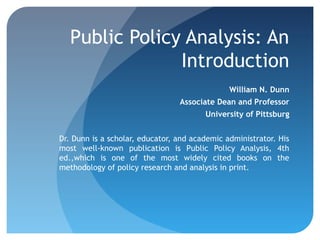 Public Policy Analysis: An
                Introduction
                                               William N. Dunn
                                 Associate Dean and Professor
                                        University of Pittsburg


Dr. Dunn is a scholar, educator, and academic administrator. His
most well-known publication is Public Policy Analysis, 4th
ed.,which is one of the most widely cited books on the
methodology of policy research and analysis in print.
 