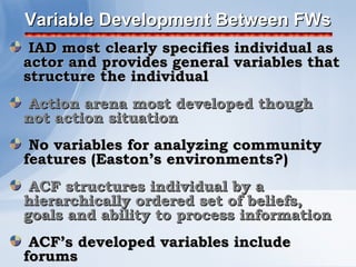 Variable Development Between FWs
 IAD most clearly specifies individual as
actor and provides general variables that
structure the individual
Action arena most developed though
not action situation
 No variables for analyzing community
features (Easton’s environments?)
 ACF structures individual by a
hierarchically ordered set of beliefs,
goals and ability to process information
 ACF’s developed variables include
forums
 