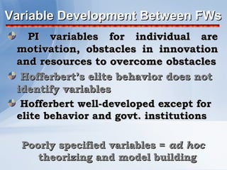 Variable Development Between FWs
    PI variables for individual are
 motivation, obstacles in innovation
 and resources to overcome obstacles
  Hofferbert’s elite behavior does not
 identify variables
  Hofferbert well-developed except for
 elite behavior and govt. institutions

  Poorly specified variables = ad hoc
     theorizing and model building
 