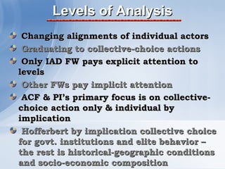 Levels of Analysis
 Changing alignments of individual actors
 Graduating to collective-choice actions
 Only IAD FW pays explicit attention to
levels
 Other FWs pay implicit attention
 ACF & PI’s primary focus is on collective-
choice action only & individual by
implication
 Hofferbert by implication collective choice
for govt. institutions and elite behavior –
the rest is historical-geographic conditions
and socio-economic composition
 