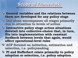 Scope of Framework

 General variables and the relations between
them not developed for any policy stage
 IAD alone encompasses all stages primarily
due to attention to levels of action
 Interactive policy stage action situations
dovetail into collective-choice that, in turn,
fits into implementation with constant
feedback between levels that again, would
affect operational-level rules
 ACF focused on initiation, estimation and
selection, i.e. policymaking
 PI and Hofferbert relate primarily to policy
adoption or selection, i.e. policy adoption
 