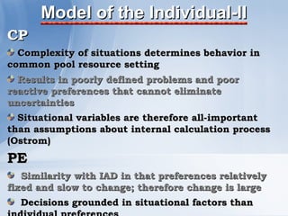 Model of the Individual-II
CP
  Complexity of situations determines behavior in
common pool resource setting
  Results in poorly defined problems and poor
reactive preferences that cannot eliminate
uncertainties
  Situational variables are therefore all-important
than assumptions about internal calculation process
(Ostrom)
PE
   Similarity with IAD in that preferences relatively
fixed and slow to change; therefore change is large
  Decisions grounded in situational factors than
 