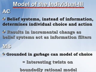Model of the Individual-III
AC
  Belief systems, instead of information,
determines individual choice and action
  Results in incremental change as
belief systems act as information filters

MS
 Grounded in garbage can model of choice
         = Interesting twists on
        boundedly rational model
 