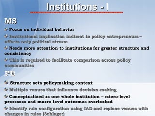 Institutions - I
MS
  Focus on individual behavior
  Institutional implication indirect in policy entrepreneurs –
affects only political stream
  Needs more attention to institutions for greater structure and
consistency
  This is required to facilitate comparison across policy
communities

PE
  Structure sets policymaking context
  Multiple venues that influence decision-making
  Conceptualized as one whole institution – micro-level
processes and macro-level outcomes overlooked
  Identify rule configuration using IAD and replace venues with
changes in rules (Schlager)
 
