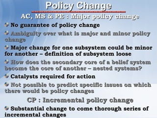 Policy Change
     AC, MS & PE : Major policy change
  No guarantee of policy change
  Ambiguity over what is major and minor policy
change
  Major change for one subsystem could be minor
for another – definition of subsystem loose
  How does the secondary core of a belief system
become the core of another – nested systems?
  Catalysts required for action
  Not possible to predict specific issues on which
there would be policy changes
       CP : Incremental policy change
  Substantial change to come thorough series of
incremental changes
 