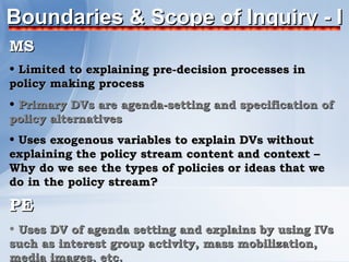 Boundaries & Scope of Inquiry - I
MS
• Limited to explaining pre-decision processes in
policy making process
• Primary DVs are agenda-setting and specification of
policy alternatives
• Uses exogenous variables to explain DVs without
explaining the policy stream content and context –
Why do we see the types of policies or ideas that we
do in the policy stream?

PE
• Uses DV of agenda setting and explains by using IVs
such as interest group activity, mass mobilization,
media images, etc.
 