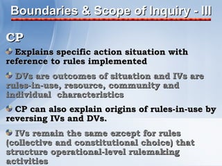 Boundaries & Scope of Inquiry - III

CP
  Explains specific action situation with
reference to rules implemented
  DVs are outcomes of situation and IVs are
rules-in-use, resource, community and
individual characteristics
  CP can also explain origins of rules-in-use by
reversing IVs and DVs.
  IVs remain the same except for rules
(collective and constitutional choice) that
structure operational-level rulemaking
activities
 