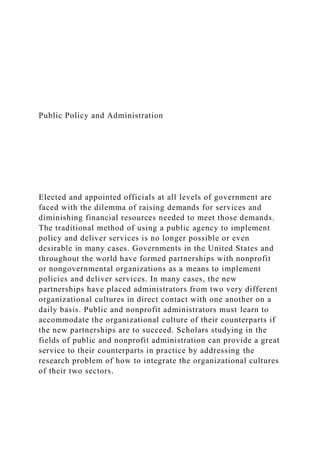 Public Policy and Administration
Elected and appointed officials at all levels of government are
faced with the dilemma of raising demands for services and
diminishing financial resources needed to meet those demands.
The traditional method of using a public agency to implement
policy and deliver services is no longer possible or even
desirable in many cases. Governments in the United States and
throughout the world have formed partnerships with nonprofit
or nongovernmental organizations as a means to implement
policies and deliver services. In many cases, the new
partnerships have placed administrators from two very different
organizational cultures in direct contact with one another on a
daily basis. Public and nonprofit administrators must learn to
accommodate the organizational culture of their counterparts if
the new partnerships are to succeed. Scholars studying in the
fields of public and nonprofit administration can provide a great
service to their counterparts in practice by addressing the
research problem of how to integrate the organizational cultures
of their two sectors.
 