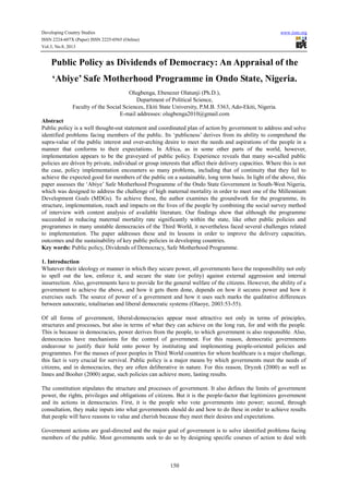 Developing Country Studies www.iiste.org
ISSN 2224-607X (Paper) ISSN 2225-0565 (Online)
Vol.3, No.8, 2013
150
Public Policy as Dividends of Democracy: An Appraisal of the
‘Abiye’ Safe Motherhood Programme in Ondo State, Nigeria.
Olugbenga, Ebenezer Olatunji (Ph.D.),
Department of Political Science,
Faculty of the Social Sciences, Ekiti State University, P.M.B. 5363, Ado-Ekiti, Nigeria.
E-mail addresses: olugbenga2010@gmail.com
Abstract
Public policy is a well thought-out statement and coordinated plan of action by government to address and solve
identified problems facing members of the public. Its ‘publicness’ derives from its ability to comprehend the
supra-value of the public interest and over-arching desire to meet the needs and aspirations of the people in a
manner that conforms to their expectations. In Africa, as in some other parts of the world, however,
implementation appears to be the graveyard of public policy. Experience reveals that many so-called public
policies are driven by private, individual or group interests that affect their delivery capacities. Where this is not
the case, policy implementation encounters so many problems, including that of continuity that they fail to
achieve the expected good for members of the public on a sustainable, long term basis. In light of the above, this
paper assesses the ‘Abiye’ Safe Motherhood Programme of the Ondo State Government in South-West Nigeria,
which was designed to address the challenge of high maternal mortality in order to meet one of the Millennium
Development Goals (MDGs). To achieve these, the author examines the groundwork for the programme, its
structure, implementation, reach and impacts on the lives of the people by combining the social survey method
of interview with content analysis of available literature. Our findings show that although the programme
succeeded in reducing maternal mortality rate significantly within the state, like other public policies and
programmes in many unstable democracies of the Third World, it nevertheless faced several challenges related
to implementation. The paper addresses these and its lessons in order to improve the delivery capacities,
outcomes and the sustainability of key public policies in developing countries.
Key words: Public policy, Dividends of Democracy, Safe Motherhood Programme.
1. Introduction
Whatever their ideology or manner in which they secure power, all governments have the responsibility not only
to spell out the law, enforce it, and secure the state (or polity) against external aggression and internal
insurrection. Also, governments have to provide for the general welfare of the citizens. However, the ability of a
government to achieve the above, and how it gets them done, depends on how it secures power and how it
exercises such. The source of power of a government and how it uses such marks the qualitative differences
between autocratic, totalitarian and liberal democratic systems (Olaoye, 2003:53-55).
Of all forms of government, liberal-democracies appear most attractive not only in terms of principles,
structures and processes, but also in terms of what they can achieve on the long run, for and with the people.
This is because in democracies, power derives from the people, to which government is also responsible. Also,
democracies have mechanisms for the control of government. For this reason, democratic governments
endeavour to justify their hold onto power by instituting and implementing people-oriented policies and
programmes. For the masses of poor peoples in Third World countries for whom healthcare is a major challenge,
this fact is very crucial for survival. Public policy is a major means by which governments meet the needs of
citizens, and in democracies, they are often deliberative in nature. For this reason, Dryzek (2000) as well as
Innes and Booher (2000) argue, such policies can achieve more, lasting results.
The constitution stipulates the structure and processes of government. It also defines the limits of government
power, the rights, privileges and obligations of citizens. But it is the people-factor that legitimizes government
and its actions in democracies. First, it is the people who vote governments into power; second, through
consultation, they make inputs into what governments should do and how to do these in order to achieve results
that people will have reasons to value and cherish because they meet their desires and expectations.
Government actions are goal-directed and the major goal of government is to solve identified problems facing
members of the public. Most governments seek to do so by designing specific courses of action to deal with
 