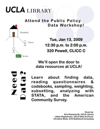 Tue, Jan 13, 2009
12:30 p.m. to 2:00 p.m.
320 Powell, CLICC C
We’ll open the door to
data resources at UCLA!
Learn about finding data,
reading questionnaires &
codebooks, sampling, weighting,
subsetting, analyzing with
STATA, and the American
Community Survey.
Given by:
Kris Kasianovitz, UCLA Library
Libbie Stephenson, UCLA Data Archives,
Christine Wells, ATS Statistical Consulting
Need
Data?Attend the Public Policy
Data Workshop!
 