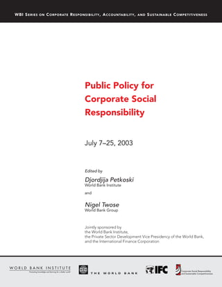 WBI S ERIES   ON   C ORPORATE R ESPONSIBILITY , A CCOUNTABILITY ,   AND   S USTAINABLE C OMPETITIVENESS




                                      Public Policy for
                                      Corporate Social
                                      Responsibility


                                      July 7–25, 2003


                                      Edited by

                                      Djordjija Petkoski
                                      World Bank Institute
                                      and


                                      Nigel Twose
                                      World Bank Group



                                      Jointly sponsored by
                                      the World Bank Institute,
                                      the Private Sector Development Vice Presidency of the World Bank,
                                      and the International Finance Corporation
 