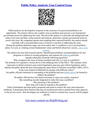 Public Policy Analysis: Gun Control Essay
Public policies are developed in response to the existence of a perceived problem or an
opportunity. The analysis delves into a public issue or problem and assesses a set of proposed
government action for addressing the issue. The job of the analyst is to describe the background and
status of an issue and then, using research and analysis, determine a proper government action to
resolve the issue. By comparing options and weighing their expected benefits, the analyst should
conclude with a recommended course of action or inaction to addressing the issue.
During the problem definition stage, one must realize that "a condition is not a social problem
unless it is seen as violating certain fundamental values and beliefs about how society...show more
content...
The analyst can also find research reports, identification problems, recommendations for new
programs or reform to existing programs, and requests for lobbying activities.
Agenda setting has raised the following questions:
Who recognizes the issue as being a problem and why is it seen as a problem?
The Institute for Legislative Action (ILA) is the lobbying force of the NRA. "The institute works
vigorously to defeat restrictive gun control legislation, pass pro–gun reform legislation, and to
educate the public about the facts concerning the many facets of firearms ownership" (NRA, 2011).
Is the issue looked at differently by groups with different values?
Are public officials interested in responding to the problem and can a public policy be formed to
address the problem?
Do public officials have the means necessary to carry out a policy response?
Has something recently happened to make this issue a problem?
How pressing is this problem?
How long will it take to respond to the problem?
Policy formulation develops policy proposals and goals to resolve the issue and restructure
problems. It determines those barriers that may be incurred and what is needed from other agencies
or the private sector. Also developed, are methods in which to evaluate how success will be judged
and the
Get more content on HelpWriting.net
 