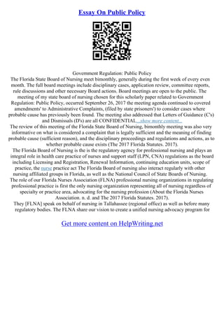 Essay On Public Policy
Government Regulation: Public Policy
The Florida State Board of Nursing meet bimonthly, generally during the first week of every even
month. The full board meetings include disciplinary cases, application review, committee reports,
rule discussions and other necessary Board actions. Board meetings are open to the public. The
meeting of my state board of nursing chosen for this scholarly paper related to Government
Regulation: Public Policy, occurred September 26, 2017 the meeting agenda continued to covered
amendments' to Administrative Complaints, (filed by state prisoners') to consider cases where
probable cause has previously been found. The meeting also addressed that Letters of Guidance (C's)
and Dismissals (D's) are all CONFIDENTIAL...show more content...
The review of this meeting of the Florida State Board of Nursing, bimonthly meeting was also very
informative on what is considered a complaint that is legally sufficient and the meaning of finding
probable cause (sufficient reason), and the disciplinary proceedings and regulations and actions, as to
whether probable cause exists (The 2017 Florida Statutes. 2017).
The Florida Board of Nursing is the is the regulatory agency for professional nursing and plays an
integral role in health care practice of nurses and support staff (LPN, CNA) regulations as the board
including Licensing and Registration, Renewal Information, continuing education units, scope of
practice, the nurse practice act The Florida Board of nursing also interact regularly with other
nursing affiliated groups in Florida, as well as the National Council of State Boards of Nursing.
The role of our Florida Nurses Association (FLNA) professional nursing organizations in regulating
professional practice is first the only nursing organization representing all of nursing regardless of
specialty or practice area, advocating for the nursing profession (About the Florida Nurses
Association. n. d. and The 2017 Florida Statutes. 2017).
They [FLNA] speak on behalf of nursing in Tallahassee (regional office) as well as before many
regulatory bodies. The FLNA share our vision to create a unified nursing advocacy program for
Get more content on HelpWriting.net
 