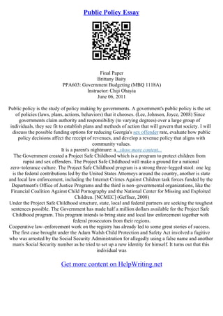 Public Policy Essay
Final Paper
Brittany Baity
PPA603: Government Budgeting (MBQ 1118A)
Instructor: Chiji Ohayia
June 06, 2011
Public policy is the study of policy making by governments. A government's public policy is the set
of policies (laws, plans, actions, behaviors) that it chooses. (Lee, Johnson, Joyce, 2008) Since
governments claim authority and responsibility (to varying degrees) over a large group of
individuals, they see fit to establish plans and methods of action that will govern that society. I will
discuss the possible funding options for reducing Georgia's sex offender rate, evaluate how public
policy decisions affect the receipt of revenues, and develop a revenue policy that aligns with
community values.
It is a parent's nightmare: a...show more content...
The Government created a Project Safe Childhood which is a program to protect children from
rapist and sex offenders. The Project Safe Childhood will make a ground for a national
zero–tolerance culture. The Project Safe Childhood program is a strong three–legged stool: one leg
is the federal contributions led by the United States Attorneys around the country, another is state
and local law enforcement, including the Internet Crimes Against Children task forces funded by the
Department's Office of Justice Programs and the third is non–governmental organizations, like the
Financial Coalition Against Child Pornography and the National Center for Missing and Exploited
Children. [NCMEC] (Geffner, 2008)
Under the Project Safe Childhood structure, state, local and federal partners are seeking the toughest
sentences possible. The Government has made half a million dollars available for the Project Safe
Childhood program. This program intends to bring state and local law enforcement together with
federal prosecutors from their regions.
Cooperative law–enforcement work on the registry has already led to some great stories of success.
The first case brought under the Adam Walsh Child Protection and Safety Act involved a fugitive
who was arrested by the Social Security Administration for allegedly using a false name and another
man's Social Security number as he tried to set up a new identity for himself. It turns out that this
individual was
Get more content on HelpWriting.net
 