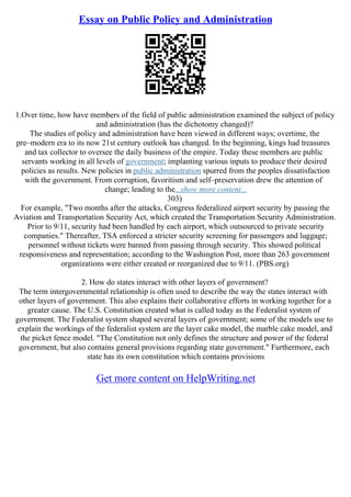 Essay on Public Policy and Administration
1.Over time, how have members of the field of public administration examined the subject of policy
and administration (has the dichotomy changed)?
The studies of policy and administration have been viewed in different ways; overtime, the
pre–modern era to its now 21st century outlook has changed. In the beginning, kings had treasures
and tax collector to oversee the daily business of the empire. Today these members are public
servants working in all levels of government; implanting various inputs to produce their desired
policies as results. New policies in public administration spurred from the peoples dissatisfaction
with the government. From corruption, favoritism and self–preservation drew the attention of
change; leading to the...show more content...
303)
For example, "Two months after the attacks, Congress federalized airport security by passing the
Aviation and Transportation Security Act, which created the Transportation Security Administration.
Prior to 9/11, security had been handled by each airport, which outsourced to private security
companies." Thereafter, TSA enforced a stricter security screening for passengers and luggage;
personnel without tickets were banned from passing through security. This showed political
responsiveness and representation; according to the Washington Post, more than 263 government
organizations were either created or reorganized due to 9/11. (PBS.org)
2. How do states interact with other layers of government?
The term intergovernmental relationship is often used to describe the way the states interact with
other layers of government. This also explains their collaborative efforts in working together for a
greater cause. The U.S. Constitution created what is called today as the Federalist system of
government. The Federalist system shaped several layers of government; some of the models use to
explain the workings of the federalist system are the layer cake model, the marble cake model, and
the picket fence model. "The Constitution not only defines the structure and power of the federal
government, but also contains general provisions regarding state government." Furthermore, each
state has its own constitution which contains provisions
Get more content on HelpWriting.net
 