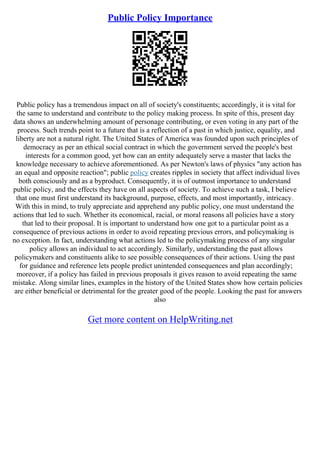 Public Policy Importance
Public policy has a tremendous impact on all of society's constituents; accordingly, it is vital for
the same to understand and contribute to the policy making process. In spite of this, present day
data shows an underwhelming amount of personage contributing, or even voting in any part of the
process. Such trends point to a future that is a reflection of a past in which justice, equality, and
liberty are not a natural right. The United States of America was founded upon such principles of
democracy as per an ethical social contract in which the government served the people's best
interests for a common good, yet how can an entity adequately serve a master that lacks the
knowledge necessary to achieve aforementioned. As per Newton's laws of physics "any action has
an equal and opposite reaction"; public policy creates ripples in society that affect individual lives
both consciously and as a byproduct. Consequently, it is of outmost importance to understand
public policy, and the effects they have on all aspects of society. To achieve such a task, I believe
that one must first understand its background, purpose, effects, and most importantly, intricacy.
With this in mind, to truly appreciate and apprehend any public policy, one must understand the
actions that led to such. Whether its economical, racial, or moral reasons all policies have a story
that led to their proposal. It is important to understand how one got to a particular point as a
consequence of previous actions in order to avoid repeating previous errors, and policymaking is
no exception. In fact, understanding what actions led to the policymaking process of any singular
policy allows an individual to act accordingly. Similarly, understanding the past allows
policymakers and constituents alike to see possible consequences of their actions. Using the past
for guidance and reference lets people predict unintended consequences and plan accordingly;
moreover, if a policy has failed in previous proposals it gives reason to avoid repeating the same
mistake. Along similar lines, examples in the history of the United States show how certain policies
are either beneficial or detrimental for the greater good of the people. Looking the past for answers
also
Get more content on HelpWriting.net
 