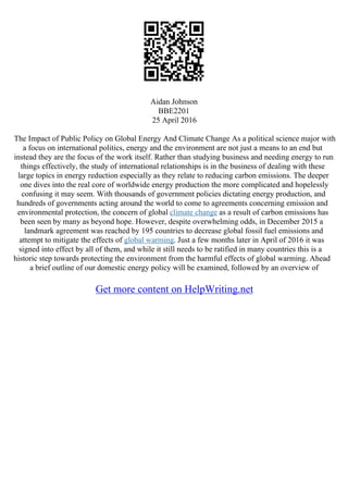 Aidan Johnson
BBE2201
25 April 2016
The Impact of Public Policy on Global Energy And Climate Change As a political science major with
a focus on international politics, energy and the environment are not just a means to an end but
instead they are the focus of the work itself. Rather than studying business and needing energy to run
things effectively, the study of international relationships is in the business of dealing with these
large topics in energy reduction especially as they relate to reducing carbon emissions. The deeper
one dives into the real core of worldwide energy production the more complicated and hopelessly
confusing it may seem. With thousands of government policies dictating energy production, and
hundreds of governments acting around the world to come to agreements concerning emission and
environmental protection, the concern of global climate change as a result of carbon emissions has
been seen by many as beyond hope. However, despite overwhelming odds, in December 2015 a
landmark agreement was reached by 195 countries to decrease global fossil fuel emissions and
attempt to mitigate the effects of global warming. Just a few months later in April of 2016 it was
signed into effect by all of them, and while it still needs to be ratified in many countries this is a
historic step towards protecting the environment from the harmful effects of global warming. Ahead
a brief outline of our domestic energy policy will be examined, followed by an overview of
Get more content on HelpWriting.net
 