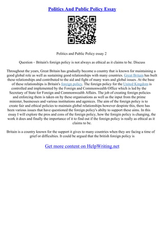 Politics And Public Policy Essay
Politics and Public Policy essay 2
Question – Britain's foreign policy is not always as ethical as it claims to be. Discuss
Throughout the years, Great Britain has gradually become a country that is known for maintaining a
good global role as well as sustaining good relationships with many countries. Great Britain has built
these relationships and contributed to the aid and fight of many wars and global issues. At the base
of these relationships is Britain's foreign policy. The foreign policy for the United Kingdom is
controlled and implemented by the Foreign and Commonwealth Office which is led by the
Secretary of State for Foreign and Commonwealth Affairs. The job of creating foreign policies
and enforcing them is taken on by these organisations as well as the input from the prime
minister, businesses and various institutions and agenices. The aim of the foreign policy is to
create fair and ethical policies to maintain global relationships however despiste this, there has
been various issues that have questioned the foreign policy's abilty to support these aims. In this
essay I will explore the pros and cons of the foreign policy, how the foregin policy is changing, the
work it does and finally the importance of it to find out if the foreign policy is really as ethical as it
claims to be.
Britain is a country known for the support it gives to many countries when they are facing a time of
grief or difficulties. It could be argued that the british foreign policy is
Get more content on HelpWriting.net
 