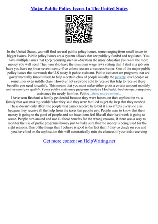 Major Public Policy Issues In The United States
In the United States, you will find several public policy issues, some ranging from small issues to
bigger issues. Public policy issues are a system of laws that are publicly funded and regulated. You
have multiple issues that keep recurring such as education the more education you want the more
money you will need. Then you also have the minimum wage laws stating that if start at a job you
have you have no lower seven twenty–five unless you are a waitress/waiter. One of the major public
policy issues that surrounds the U.S today is public assistant. Public assistant are programs that are
governmentally funded made to help a certain class of people usually the poverty level people or
sometimes even middle class. However not everyone able to receive this help to receive these
benefits you need to qualify. This means that you must make either gross a certain amount monthly
and or yearly to qualify. Some public assistance programs include Medicaid, food stamps, temporary
assistance for needy families. Public...show more content...
I have seen firsthand a family get denied because they were honest on their application vs. a
family that was making double what they said they were but lied to get the help that they needed.
These doesn't only affect the people that cannot receive help but it also affects everyone else
because they receive all the help from the taxes that people pay. People want to know that their
money is going to the good of people and not have them feel like all their hard work is going to
waste. People turn around and use all these benefits for the wrong reasons, if there was a way to
monitor the use of public programs money just to make sure that the money is being used for the
right reasons. One of the things that I believe is good is the fact that if they do check on you and
you have lied on the application this will automatically ruin the chances of your kids receiving
Get more content on HelpWriting.net
 