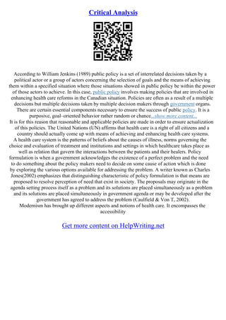 Critical Analysis
According to William Jenkins (1989) public policy is a set of interrelated decisions taken by a
political actor or a group of actors concerning the selection of goals and the means of achieving
them within a specified situation where those situations showed in public policy be within the power
of those actors to achieve. In this case, public policy involves making policies that are involved in
enhancing health care reforms in the Canadian situation. Policies are often as a result of a multiple
decisions but multiple decisions taken by multiple decision makers through government organs.
There are certain essential components necessary to ensure the success of public policy. It is a
purposive, goal–oriented behavior rather random or chance...show more content...
It is for this reason that reasonable and applicable policies are made in order to ensure actualization
of this policies. The United Nations (UN) affirms that health care is a right of all citizens and a
country should actually come up with means of achieving and enhancing health care systems.
A health care system is the patterns of beliefs about the causes of illness, norms governing the
choice and evaluation of treatment and institutions and settings in which healthcare takes place as
well as relation that govern the interactions between the patients and their healers. Policy
formulation is when a government acknowledges the existence of a perfect problem and the need
to do something about the policy makers need to decide on some cause of action which is done
by exploring the various options available for addressing the problem. A writer known as Charles
Jones(2002) emphasizes that distinguishing characteristic of policy formulation is that means are
proposed to resolve perception of need that exist in society. The proposals may originate in the
agenda setting process itself as a problem and its solutions are placed simultaneously as a problem
and its solutions are placed simultaneously in government agenda or may be developed after the
government has agreed to address the problem (Caulfield & Von T, 2002).
Modernism has brought up different aspects and notions of health care. It encompasses the
accessibility
Get more content on HelpWriting.net
 