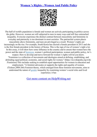 Women 's Rights : Women And Public Policy
The half of world's population is female and women are actively participating in politics across
the globe. However, women are still subjected to men in many ways and still face entrenched
inequality. Everyone experience the distinct contrast between masculinity and femininity in
everyday and patriarchy is too dominant in most societies. The patriarchal system places
masculinity above femininity, and men are privileged as a result. Women 's rights are
increasingly on the rise. For example, South Korea has elected a female president in 2013 and she
is the first female president in the history of Korea. This is the sign of rise of women 's right a lot.
In this essay, it will show how some influence in the country and to ensure that women have the
power and the state of feminism, women 's political participation, women and public policy, let 's
respect. How to develop and move forward for women 's rights will let you know.
"Feminism is a collection of movements and ideologies aimed at defining, establishing, and
defending equal political, economic, and social rights for women." (https://en.wikipedia.org/wiki
/Feminism) This includes seeking to establish equal opportunities for women in education and
employment. "A feminist advocates or supports the rights and equality of women.
(Tickner,2008:266) Feminist theory, which emerged from these feminist movements, aims to
understand the nature of gender inequality by examining women 's social roles and lived
experience; it has
Get more content on HelpWriting.net
 