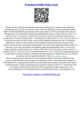 Procedural Public Policy Essay
Despite the fact, that the idea behind the procedural public policy concerns only arbitration
proceedings itself, still the concept has to be scrutinized. Reference to the arbitral proceeding
makes is understandable that procedural public policy deducts from the principle of due process
. Though, there exist affirmation whether procedural public policy overlaps with the Article 1 of
the New York Convention or whether this constitutes more than any breach of due process
should not be a breach of public policy. According to the authors point of view, it has not sense to
restrict the due process only to cases, such as lack of proper notification or lack of arbitrators'
qualification. Failure to present facts of the should not automatically form a breach of due
process and also breach of procedural public policy. One of the main disputable subject matters of
the issue, is how and when parties can properly apply procedural public policy. If case if we
suppose that the overlap between two Articles of the New York Convention, namely Article V 1
(b) and Article V 2 (b) exist, it has to be marked that the first one is used by the respondent (thereby
the the need to provide evidence is placed on the disputing party wishing to dismiss it) while the
second one calls for qualified authority. Even...show more content...
The list consists of such elements as: breach of the possibility to be heard, violation of due
process, fraud arbitrator, lack of reasons or impartiality, lack of valid arbitration contract etc.
Providing the list of grounds that discloses that procedural public policy is breached only if grave
breach took place, which consequently goes beyond the scope of Article V 1 of the New York
Convention, mainly because of the fact that lex specialis derogate legi generali. This
non–comprehensive list of grounds makes procedural pubic policy more pragmatic is its
Get more content on HelpWriting.net
 