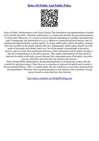 Roles Of Public And Public Policy
Roles of Public Administrators in the Policy Process The formulation and implementation of public
policy benefit the public. Therefore, public policy is a framework whereby the government pursues
its action plan. Moreover, it is a course of action aimed at responding to a problem and achieving a
goal. Consequently, the formulation of a policy adheres to a particular political process, and it is
enforced and implemented by a public agency. As stated, public policy affects the public, meaning
that it has an effect on the people and how they live. Subsequently, public policy should cover the
needs of the people and enhance their lives. Not all the people can participate in the policy
process, and as a result, those professions that have a direct interaction with the public can play a
big role in representing it in the policy process. Thus, public administrators are best suited to
represent the public in the policy process because they understand needs of the public, the policy
process, and where and when they can influence this process.
Policy Design Public administrators should understand that in a bureaucratic system, they are
essential for good governance. Thus, they are in a position to represent the public and its needs to
the government (Warner, 2001). As stated earlier, the role of policies is to provide a framework for
solving problems. Therefore, from a general perspective, the analytic work in problem–solving
moves toward a certain direction, thus from the
Get more content on HelpWriting.net
 