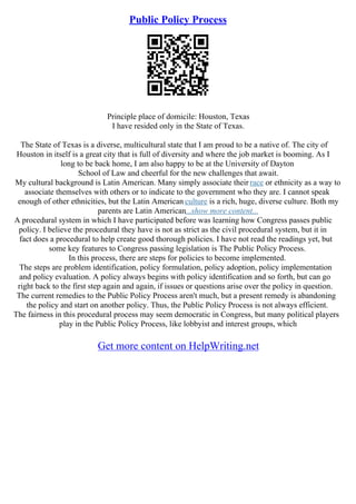 Public Policy Process
Principle place of domicile: Houston, Texas
I have resided only in the State of Texas.
The State of Texas is a diverse, multicultural state that I am proud to be a native of. The city of
Houston in itself is a great city that is full of diversity and where the job market is booming. As I
long to be back home, I am also happy to be at the University of Dayton
School of Law and cheerful for the new challenges that await.
My cultural background is Latin American. Many simply associate their race or ethnicity as a way to
associate themselves with others or to indicate to the government who they are. I cannot speak
enough of other ethnicities, but the Latin American culture is a rich, huge, diverse culture. Both my
parents are Latin American...show more content...
A procedural system in which I have participated before was learning how Congress passes public
policy. I believe the procedural they have is not as strict as the civil procedural system, but it in
fact does a procedural to help create good thorough policies. I have not read the readings yet, but
some key features to Congress passing legislation is The Public Policy Process.
In this process, there are steps for policies to become implemented.
The steps are problem identification, policy formulation, policy adoption, policy implementation
and policy evaluation. A policy always begins with policy identification and so forth, but can go
right back to the first step again and again, if issues or questions arise over the policy in question.
The current remedies to the Public Policy Process aren't much, but a present remedy is abandoning
the policy and start on another policy. Thus, the Public Policy Process is not always efficient.
The fairness in this procedural process may seem democratic in Congress, but many political players
play in the Public Policy Process, like lobbyist and interest groups, which
Get more content on HelpWriting.net
 