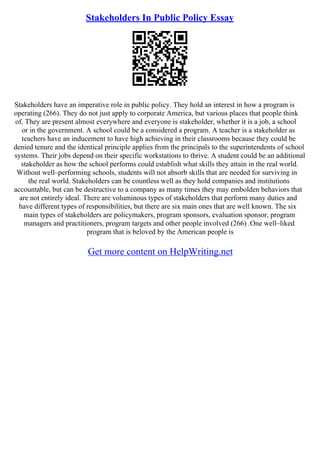 Stakeholders In Public Policy Essay
Stakeholders have an imperative role in public policy. They hold an interest in how a program is
operating (266). They do not just apply to corporate America, but various places that people think
of. They are present almost everywhere and everyone is stakeholder, whether it is a job, a school
or in the government. A school could be a considered a program. A teacher is a stakeholder as
teachers have an inducement to have high achieving in their classrooms because they could be
denied tenure and the identical principle applies from the principals to the superintendents of school
systems. Their jobs depend on their specific workstations to thrive. A student could be an additional
stakeholder as how the school performs could establish what skills they attain in the real world.
Without well–performing schools, students will not absorb skills that are needed for surviving in
the real world. Stakeholders can be countless well as they hold companies and institutions
accountable, but can be destructive to a company as many times they may embolden behaviors that
are not entirely ideal. There are voluminous types of stakeholders that perform many duties and
have different types of responsibilities, but there are six main ones that are well known. The six
main types of stakeholders are policymakers, program sponsors, evaluation sponsor, program
managers and practitioners, program targets and other people involved (266) .One well–liked
program that is beloved by the American people is
Get more content on HelpWriting.net
 