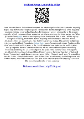 Political Power And Public Policy
There are many factors that create and compose the American political system. Economic inequality
plays a huge part in composing this system. The argument that has been proposed is that inequality
structures political power and public policy. Having money always gets your far in this country,
especially when it comes to politics. Money can not only advance you, but it can corrupt you. When
you come from wealth it makes entering the political arena easier. That is what I will be arguing
throughout this essay, the fact that there is inequality and that money is what runs politics.
American politics has always been a field that revolves around money. The economy and political
system go hand and hand. Power in the United States comes from economic power. As discussed in
class "to understand political power in the United States one must appreciate the political power
held by corporate America" (Market as Prison). It is not unusual to see corporations and big
businesses controlling the U.S. political power. To give a prime example would be this year's
presidential election. It was between Hillary Clinton who was the former Secretary of State and
Donald Trump who is a well–known business tycoon. Hillary Clinton is worth some 30 plus million
dollars. Donald Trump is worth some 3 plus billion dollars. Clearly money dominates politics. The
fact that the two presidential candidates were both worth substantial amounts of money shows that.
This encompasses the idea of how economic
Get more content on HelpWriting.net
 