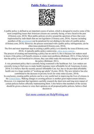 Public Policy Controversy
A public policy is defined as an important course of action, which is designed to resolve some of the
most compelling issues that American citizens are currently facing, or have faced in the past
(Uhistory.com, 2014). Most public policies revolve around the spectrum of laws that were
implemented by individuals that are not legislators (Uhistory.com, 2014). Anyone including
members of the government can be penalized for not abiding to the rules of a public policy
(Uhistory.com, 2014). However, the process associated with a public policy infringement, can be
often times predicted (Uhistory.com, 2014).
The first and most important step in creating a public policy is to identify the issue (Uhistory.com,
2014). A typically public policy controversy...show more content...
The process of creating and monitoring a policy has no end to it, this is because law makers need
to know if the policy will benefit citizens or create more problems (Birkland, 2011). If they believe
that the policy is not beneficial to citizens, they can either make the necessary changes or get rid of
the policy (Birkland, 2011).
A very prominent policy that is currently being examined is the healthcare Act. Law makers are
currently trying to find ways to make health insurance more affordable for all Americans (Lester,
2014). It is believe that the recently passed Affordable Care Act, has so far provided affordable
health care to a large number of "working age adults" (Lester, 2014). The new initiative has also
contributed to the decrease in poverty levels for some states (Lester, 2014).
In conclusion, creating public policies can be a very useful tool in improving the lives of citizens in
the United States. Making changes to existing policies is another great improvement initiative.
However, it is important that legislators carefully research the short term and long term impact of
certain policies before officially implementing them. I also believe that members of the society
should be given a chance to voice their opinions on all proposed public policies, before a final
decision is
Get more content on HelpWriting.net
 