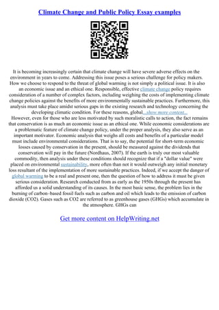 Climate Change and Public Policy Essay examples
It is becoming increasingly certain that climate change will have severe adverse effects on the
environment in years to come. Addressing this issue poses a serious challenge for policy makers.
How we choose to respond to the threat of global warming is not simply a political issue. It is also
an economic issue and an ethical one. Responsible, effective climate change policy requires
consideration of a number of complex factors, including weighing the costs of implementing climate
change policies against the benefits of more environmentally sustainable practices. Furthermore, this
analysis must take place amidst serious gaps in the existing research and technology concerning the
developing climatic condition. For these reasons, global...show more content...
However, even for those who are less motivated by such moralistic calls to action, the fact remains
that conservation is as much an economic issue as an ethical one. While economic considerations are
a problematic feature of climate change policy, under the proper analysis, they also serve as an
important motivator. Economic analysis that weighs all costs and benefits of a particular model
must include environmental considerations. That is to say, the potential for short–term economic
losses caused by conservation in the present, should be measured against the dividends that
conservation will pay in the future (Nordhaus, 2007). If the earth is truly our most valuable
commodity, then analysis under these conditions should recognize that if a "dollar value" were
placed on environmental sustainability, more often than not it would outweigh any initial monetary
loss resultant of the implementation of more sustainable practices. Indeed, if we accept the danger of
global warming to be a real and present one, then the question of how to address it must be given
serious consideration. Research conducted from as early as the 1950s through the present has
afforded us a solid understanding of its causes. In the most basic sense, the problem lies in the
burning of carbon–based fossil fuels such as carbon and oil which leads to the emission of carbon
dioxide (CO2). Gases such as CO2 are referred to as greenhouse gases (GHGs) which accumulate in
the atmosphere. GHGs can
Get more content on HelpWriting.net
 
