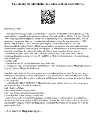 Calculating the Morphotectonic Indices of the Mula River...
INTRODUCTION:
Tectonic geomorphology is defined as the study of landforms produced by tectonic processes, or the
application of geomorphic principles to the solution of tectonic problems (Keller, E.A. and Pinter N.
1996). Geological structure plays a crucial role in determining a wide field of relief forms, even in
areas where exogenetic factors are regarded as the dominant ones in the landscape (Ahnert 1998;
Bloom 1998; Ritter et al. 2002). In recent years Digital Elevation Model (DEM) data and
Geographical Information System (GIS) technologies have been extensively used to determine the
morphometric properties of tectonically active regions. In addition the use of Remote Sensing and GIS
techniques to evaluate the tectonic formation of ... Show more content on Helpwriting.net ...
The area lies between 190 02 8 to 190 31 28 North Latitude and 730 40 56 to 740 50 39 East
Longitude. Elevation in varies between 464 and1473 m MSL. The location map of the study area is
depicted in Figure 1.
MATERIALS:
The materials used for the morphotectonic analysis include:
a) Topographic maps of study area at 1:50,000 scale. b) ASTER Digital Elevation Model c) Lineament
Map. d) Drainage Map of the Study area.
Morphotectonic Analysis: From this analysis we come to know the behavior of the area and we get
information about tectonic control of the area so in this article we have calculated Mountain fronts
synosity index, valley floor width to height ratio and Drainage Basin Asymmetry for Mula river Basin
of the study area.
1. MOUNTAIN FRONT SINUOSITY: This index tell us that whether the fronts of area is active or
not by tectonically. The index is defined as;
Smf = Lmf / Ls Where
Smf= mountain front sinuosity index
Lmf= true distance along the same contour line
Ls= straight line distance along a contour line
The morphology of a mountain front depends upon the degree of tectonic activity along the front.
Active fronts will show straight profiles with lower values of Smf, and inactive or less active fronts
are marked by irregular or more eroded profiles, with higher Smf values (Wells et al., 1988). In the
present study Smf
... Get more on HelpWriting.net ...
 