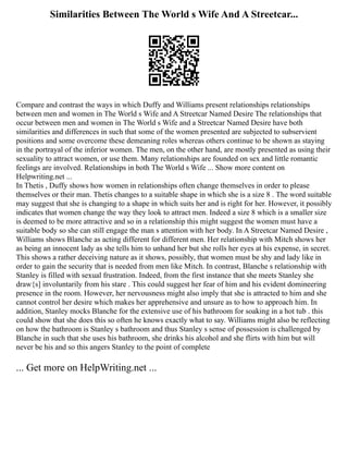 Similarities Between The World s Wife And A Streetcar...
Compare and contrast the ways in which Duffy and Williams present relationships relationships
between men and women in The World s Wife and A Streetcar Named Desire The relationships that
occur between men and women in The World s Wife and a Streetcar Named Desire have both
similarities and differences in such that some of the women presented are subjected to subservient
positions and some overcome these demeaning roles whereas others continue to be shown as staying
in the portrayal of the inferior women. The men, on the other hand, are mostly presented as using their
sexuality to attract women, or use them. Many relationships are founded on sex and little romantic
feelings are involved. Relationships in both The World s Wife ... Show more content on
Helpwriting.net ...
In Thetis , Duffy shows how women in relationships often change themselves in order to please
themselves or their man. Thetis changes to a suitable shape in which she is a size 8 . The word suitable
may suggest that she is changing to a shape in which suits her and is right for her. However, it possibly
indicates that women change the way they look to attract men. Indeed a size 8 which is a smaller size
is deemed to be more attractive and so in a relationship this might suggest the women must have a
suitable body so she can still engage the man s attention with her body. In A Streetcar Named Desire ,
Williams shows Blanche as acting different for different men. Her relationship with Mitch shows her
as being an innocent lady as she tells him to unhand her but she rolls her eyes at his expense, in secret.
This shows a rather deceiving nature as it shows, possibly, that women must be shy and lady like in
order to gain the security that is needed from men like Mitch. In contrast, Blanche s relationship with
Stanley is filled with sexual frustration. Indeed, from the first instance that she meets Stanley she
draw{s] involuntarily from his stare . This could suggest her fear of him and his evident domineering
presence in the room. However, her nervousness might also imply that she is attracted to him and she
cannot control her desire which makes her apprehensive and unsure as to how to approach him. In
addition, Stanley mocks Blanche for the extensive use of his bathroom for soaking in a hot tub . this
could show that she does this so often he knows exactly what to say. Williams might also be reflecting
on how the bathroom is Stanley s bathroom and thus Stanley s sense of possession is challenged by
Blanche in such that she uses his bathroom, she drinks his alcohol and she flirts with him but will
never be his and so this angers Stanley to the point of complete
... Get more on HelpWriting.net ...
 