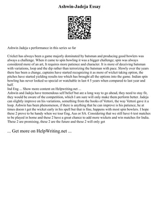 Ashwin-Jadeja Essay
Ashwin Jadeja s performance in this series so far
Cricket has always been a game majorly dominated by batsman and producing good bowlers was
always a challenge. When it came to spin bowling it was a bigger challenge; spin was always
considered more of an art, It requires more patience and character. It is more of deceiving batsman
with variations, loop and the dip rather than terrorizing the batsman with pace. Slowly over the years
there has been a change, captains have started recognizing it as more of wicket taking option, the
pitches have started yielding results too which has brought all the options into the game. Indian spin
bowling has never looked so special or watchable in last 4 5 years when compared to last year and
half.
Ind Eng ... Show more content on Helpwriting.net ...
Ashwin and Jadeja have tremendous self belief but are a long way to go ahead, they need to stay fit,
they would be aware of the competition, which I am sure will only make them perform better. Jadeja
can slightly improve on his variations, something from the books of Vettori, the way Vettori gave it a
loop. Ashwin has been phenomenon, if there is anything that he can improve is his patience, he at
times doesn t get the wicket early in his spell but that is fine, happens with most spin bowlers. I hope
these 2 prove to be handy when we tour Eng, Aus or SA. Considering that we still have 6 test matches
to be played in home and these 2 have a great chance to add more wickets and win matches for India.
These 2 are promising, these 2 are the future and these 2 will only get
... Get more on HelpWriting.net ...
 