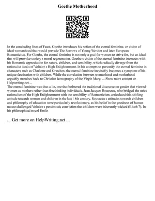 Goethe Motherhood
In the concluding lines of Faust, Goethe introduces his notion of the eternal feminine, or vision of
ideal womanhood that would pervade The Sorrows of Young Werther and later European
Romanticists. For Goethe, the eternal feminine is not only a goal for women to strive for, but an ideal
that will provoke society s moral regeneration. Goethe s vision of the eternal feminine intersects with
his Romantic appreciation for nature, children, and sensibility, which radically diverge from the
rationalist ideals of Voltaire s High Enlightenment. In his attempts to personify the eternal feminine in
characters such as Charlotte and Gretchen, the eternal feminine inevitably becomes a symptom of his
unique fascination with children. While the correlation between womanhood and motherhood
arguably stretches back to Christian iconography of the Virgin Mary, ... Show more content on
Helpwriting.net ...
The eternal feminine was thus a lie, one that bolstered the traditional discourse on gender that viewed
women as mothers rather than freethinking individuals. Jean Jacques Rousseau, who bridged the strict
rationalism of the High Enlightenment with the sensibility of Romanticism, articulated this shifting
attitude towards women and children in the late 18th century. Rousseau s attitudes towards children
and philosophy of education were particularly revolutionary, as his belief in the goodness of human
nature challenged Voltaire s pessimistic conviction that children were inherently wicked (Bloch 7). In
his philosophical novel Emile
... Get more on HelpWriting.net ...
 
